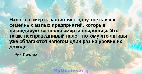 Налог на смерть заставляет одну треть всех семейных малых предприятий, которые ликвидируются после смерти владельца. Это также несправедливый налог, потому что активы уже облагаются налогом один раз на уровне их дохода.