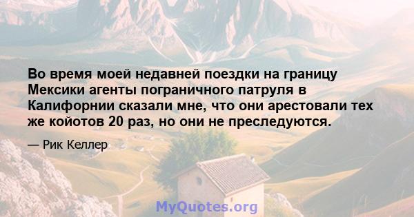 Во время моей недавней поездки на границу Мексики агенты пограничного патруля в Калифорнии сказали мне, что они арестовали тех же койотов 20 раз, но они не преследуются.