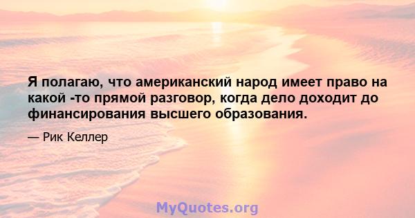 Я полагаю, что американский народ имеет право на какой -то прямой разговор, когда дело доходит до финансирования высшего образования.