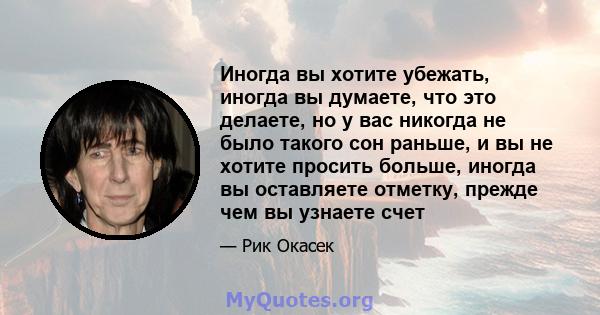 Иногда вы хотите убежать, иногда вы думаете, что это делаете, но у вас никогда не было такого сон раньше, и вы не хотите просить больше, иногда вы оставляете отметку, прежде чем вы узнаете счет