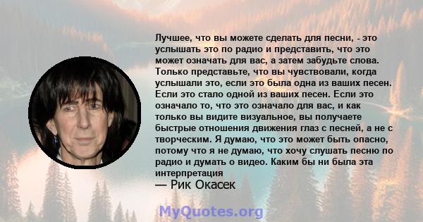 Лучшее, что вы можете сделать для песни, - это услышать это по радио и представить, что это может означать для вас, а затем забудьте слова. Только представьте, что вы чувствовали, когда услышали это, если это была одна