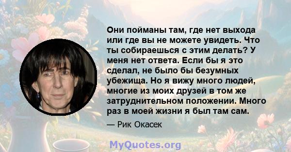 Они пойманы там, где нет выхода или где вы не можете увидеть. Что ты собираешься с этим делать? У меня нет ответа. Если бы я это сделал, не было бы безумных убежища. Но я вижу много людей, многие из моих друзей в том же 