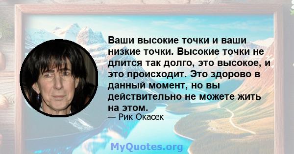 Ваши высокие точки и ваши низкие точки. Высокие точки не длится так долго, это высокое, и это происходит. Это здорово в данный момент, но вы действительно не можете жить на этом.