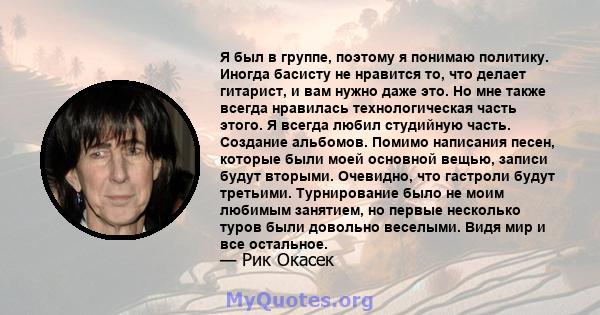 Я был в группе, поэтому я понимаю политику. Иногда басисту не нравится то, что делает гитарист, и вам нужно даже это. Но мне также всегда нравилась технологическая часть этого. Я всегда любил студийную часть. Создание