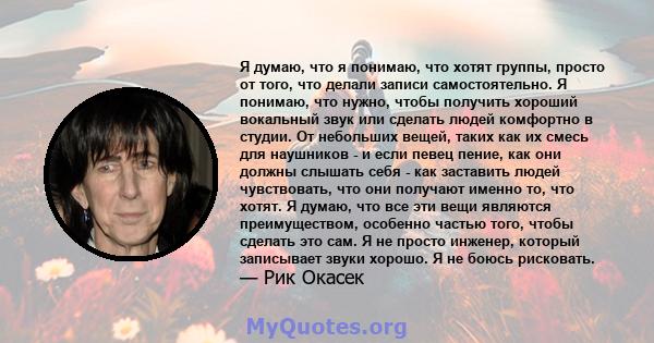 Я думаю, что я понимаю, что хотят группы, просто от того, что делали записи самостоятельно. Я понимаю, что нужно, чтобы получить хороший вокальный звук или сделать людей комфортно в студии. От небольших вещей, таких как 