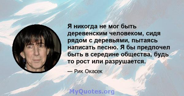 Я никогда не мог быть деревенским человеком, сидя рядом с деревьями, пытаясь написать песню. Я бы предпочел быть в середине общества, будь то рост или разрушается.