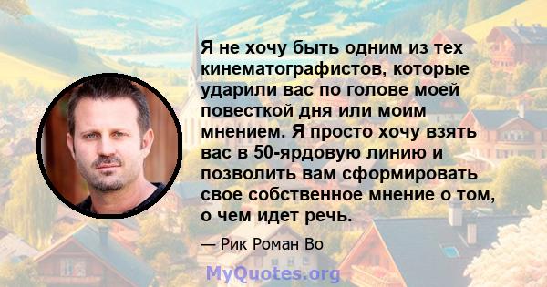 Я не хочу быть одним из тех кинематографистов, которые ударили вас по голове моей повесткой дня или моим мнением. Я просто хочу взять вас в 50-ярдовую линию и позволить вам сформировать свое собственное мнение о том, о