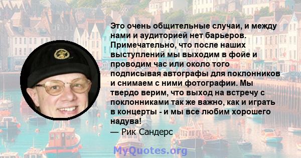 Это очень общительные случаи, и между нами и аудиторией нет барьеров. Примечательно, что после наших выступлений мы выходим в фойе и проводим час или около того подписывая автографы для поклонников и снимаем с ними