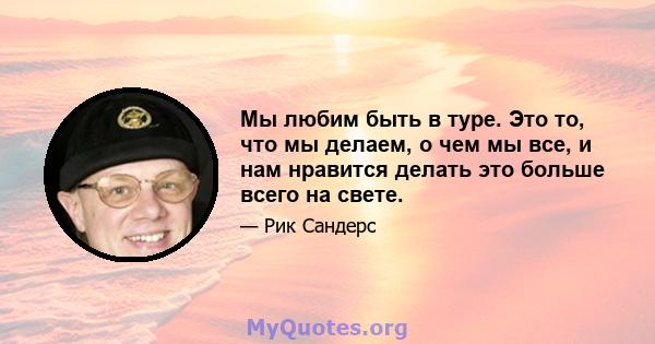 Мы любим быть в туре. Это то, что мы делаем, о чем мы все, и нам нравится делать это больше всего на свете.