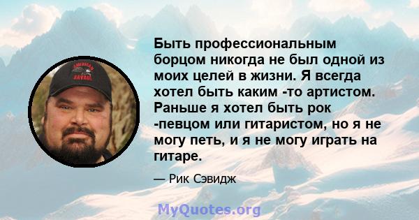 Быть профессиональным борцом никогда не был одной из моих целей в жизни. Я всегда хотел быть каким -то артистом. Раньше я хотел быть рок -певцом или гитаристом, но я не могу петь, и я не могу играть на гитаре.