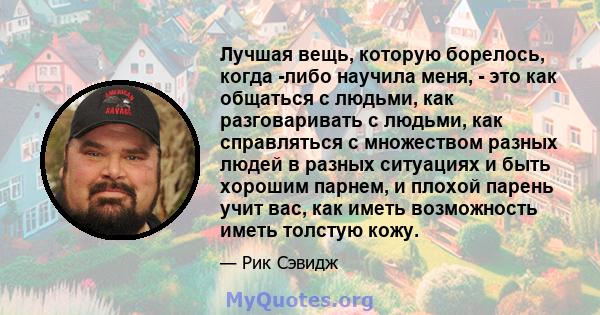 Лучшая вещь, которую борелось, когда -либо научила меня, - это как общаться с людьми, как разговаривать с людьми, как справляться с множеством разных людей в разных ситуациях и быть хорошим парнем, и плохой парень учит