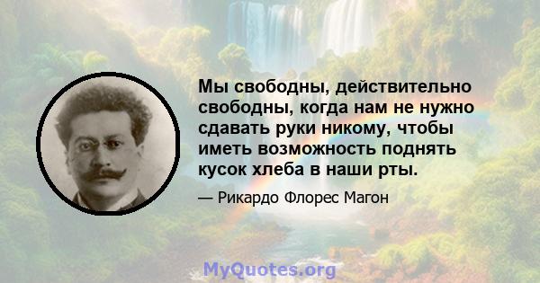 Мы свободны, действительно свободны, когда нам не нужно сдавать руки никому, чтобы иметь возможность поднять кусок хлеба в наши рты.