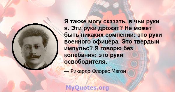 Я также могу сказать, в чьи руки я. Эти руки дрожат? Не может быть никаких сомнений: это руки военного офицера. Это твердый импульс? Я говорю без колебания: это руки освободителя.