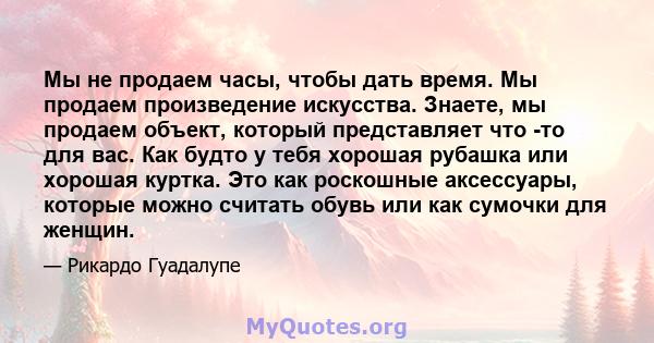 Мы не продаем часы, чтобы дать время. Мы продаем произведение искусства. Знаете, мы продаем объект, который представляет что -то для вас. Как будто у тебя хорошая рубашка или хорошая куртка. Это как роскошные