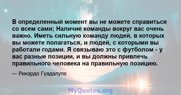 В определенный момент вы не можете справиться со всем сами; Наличие команды вокруг вас очень важно. Иметь сильную команду людей, в которых вы можете полагаться, и людей, с которыми вы работали годами. Я связываю это с