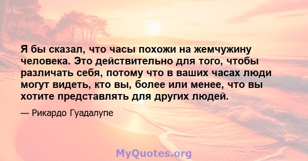 Я бы сказал, что часы похожи на жемчужину человека. Это действительно для того, чтобы различать себя, потому что в ваших часах люди могут видеть, кто вы, более или менее, что вы хотите представлять для других людей.