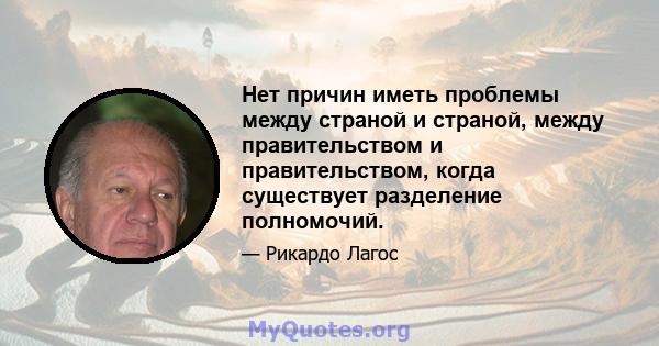 Нет причин иметь проблемы между страной и страной, между правительством и правительством, когда существует разделение полномочий.