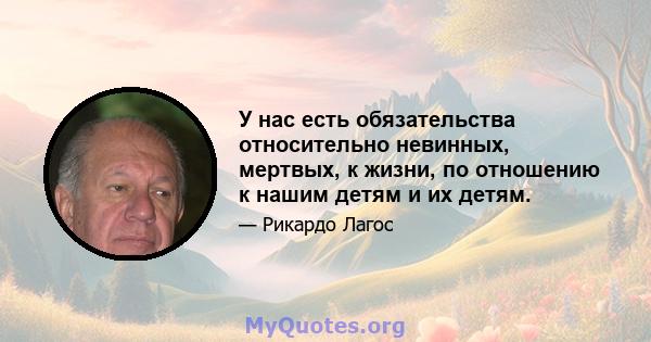 У нас есть обязательства относительно невинных, мертвых, к жизни, по отношению к нашим детям и их детям.