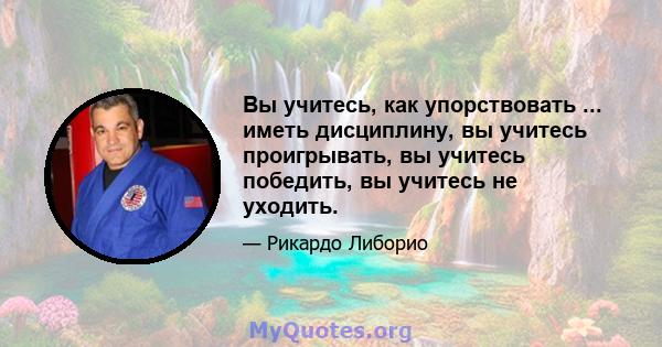 Вы учитесь, как упорствовать ... иметь дисциплину, вы учитесь проигрывать, вы учитесь победить, вы учитесь не уходить.