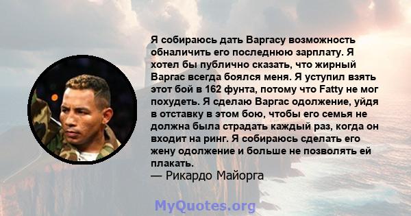 Я собираюсь дать Варгасу возможность обналичить его последнюю зарплату. Я хотел бы публично сказать, что жирный Варгас всегда боялся меня. Я уступил взять этот бой в 162 фунта, потому что Fatty не мог похудеть. Я сделаю 