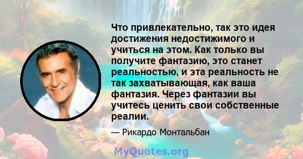 Что привлекательно, так это идея достижения недостижимого и учиться на этом. Как только вы получите фантазию, это станет реальностью, и эта реальность не так захватывающая, как ваша фантазия. Через фантазии вы учитесь