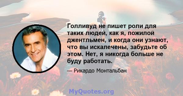 Голливуд не пишет роли для таких людей, как я, пожилой джентльмен, и когда они узнают, что вы искалечены, забудьте об этом. Нет, я никогда больше не буду работать.