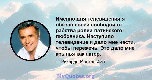 Именно для телевидения я обязан своей свободой от рабства ролей латинского любовника. Наступило телевидение и дало мне части, чтобы пережечь. Это дало мне крылья как актер.