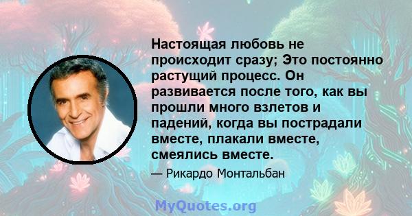 Настоящая любовь не происходит сразу; Это постоянно растущий процесс. Он развивается после того, как вы прошли много взлетов и падений, когда вы пострадали вместе, плакали вместе, смеялись вместе.