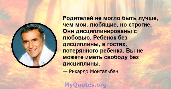 Родителей не могло быть лучше, чем мои, любящие, но строгие. Они дисциплинированы с любовью. Ребенок без дисциплины, в гостях, потерянного ребенка. Вы не можете иметь свободу без дисциплины.