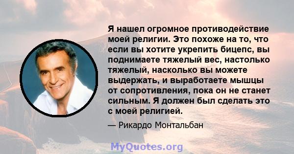 Я нашел огромное противодействие моей религии. Это похоже на то, что если вы хотите укрепить бицепс, вы поднимаете тяжелый вес, настолько тяжелый, насколько вы можете выдержать, и выработаете мышцы от сопротивления,