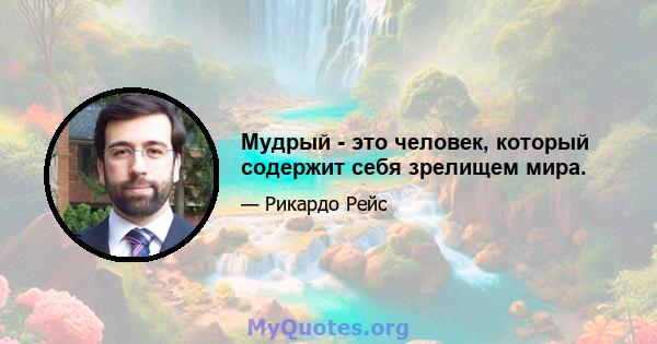 Мудрый - это человек, который содержит себя зрелищем мира.