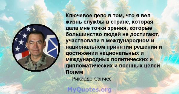 Ключевое дело в том, что я вел жизнь службы в стране, которая дала мне точки зрения, которые большинство людей не достигают, участвовали в международном и национальном принятии решений и достижении национальных и