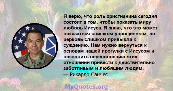 Я верю, что роль христианина сегодня состоит в том, чтобы показать миру любовь Иисуса. Я знаю, что это может показаться слишком упрощенным, но церковь слишком привыкла к суждению. Нам нужно вернуться к основам нашей