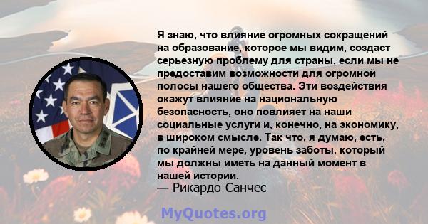 Я знаю, что влияние огромных сокращений на образование, которое мы видим, создаст серьезную проблему для страны, если мы не предоставим возможности для огромной полосы нашего общества. Эти воздействия окажут влияние на