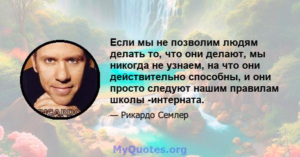 Если мы не позволим людям делать то, что они делают, мы никогда не узнаем, на что они действительно способны, и они просто следуют нашим правилам школы -интерната.