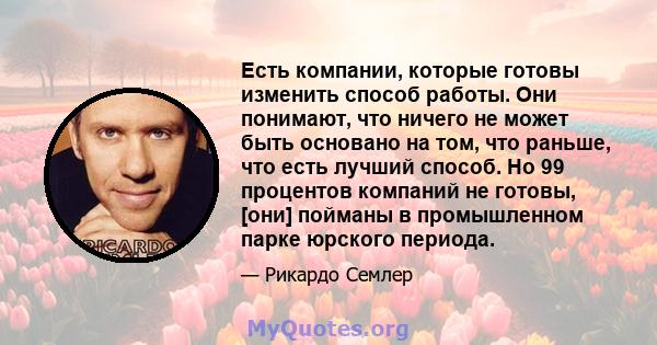 Есть компании, которые готовы изменить способ работы. Они понимают, что ничего не может быть основано на том, что раньше, что есть лучший способ. Но 99 процентов компаний не готовы, [они] пойманы в промышленном парке