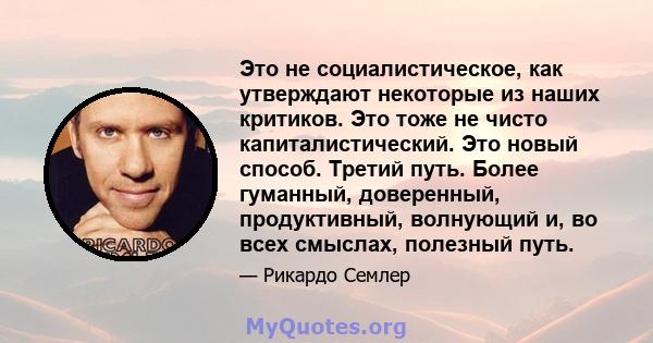 Это не социалистическое, как утверждают некоторые из наших критиков. Это тоже не чисто капиталистический. Это новый способ. Третий путь. Более гуманный, доверенный, продуктивный, волнующий и, во всех смыслах, полезный