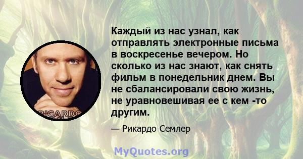 Каждый из нас узнал, как отправлять электронные письма в воскресенье вечером. Но сколько из нас знают, как снять фильм в понедельник днем. Вы не сбалансировали свою жизнь, не уравновешивая ее с кем -то другим.