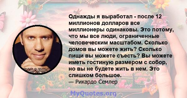 Однажды я выработал - после 12 миллионов долларов все миллионеры одинаковы. Это потому, что мы все люди, ограниченные человеческим масштабом. Сколько домов вы можете жить? Сколько пищи вы можете съесть? Вы можете иметь