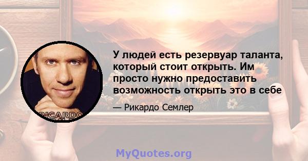 У людей есть резервуар таланта, который стоит открыть. Им просто нужно предоставить возможность открыть это в себе