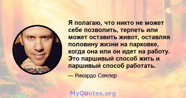 Я полагаю, что никто не может себе позволить, терпеть или может оставить живот, оставляя половину жизни на парковке, когда она или он идет на работу. Это паршивый способ жить и паршивый способ работать.