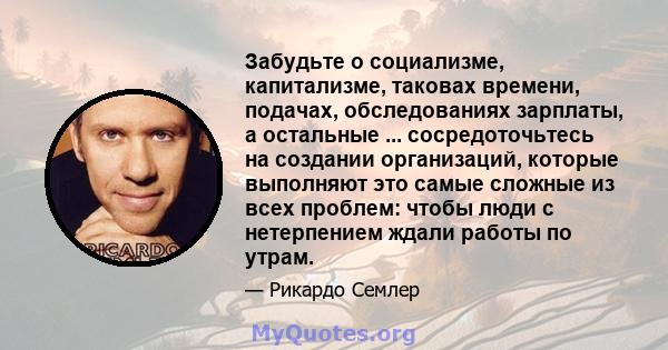 Забудьте о социализме, капитализме, таковах времени, подачах, обследованиях зарплаты, а остальные ... сосредоточьтесь на создании организаций, которые выполняют это самые сложные из всех проблем: чтобы люди с