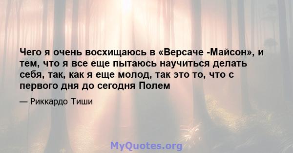 Чего я очень восхищаюсь в «Версаче -Майсон», и тем, что я все еще пытаюсь научиться делать себя, так, как я еще молод, так это то, что с первого дня до сегодня Полем