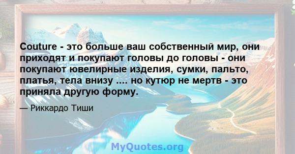 Couture - это больше ваш собственный мир, они приходят и покупают головы до головы - они покупают ювелирные изделия, сумки, пальто, платья, тела внизу .... но кутюр не мертв - это приняла другую форму.