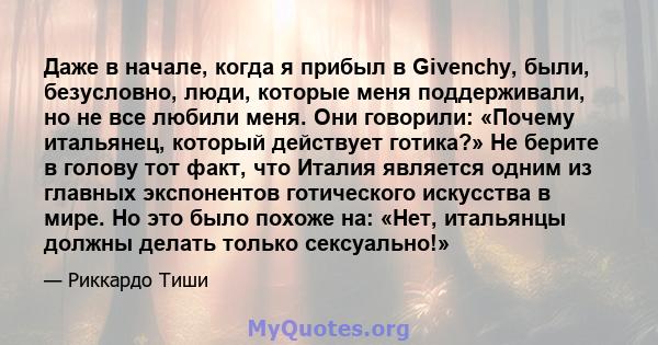 Даже в начале, когда я прибыл в Givenchy, были, безусловно, люди, которые меня поддерживали, но не все любили меня. Они говорили: «Почему итальянец, который действует готика?» Не берите в голову тот факт, что Италия