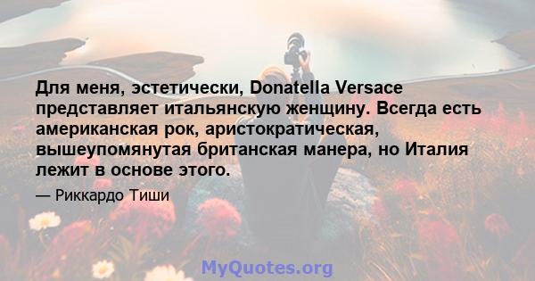 Для меня, эстетически, Donatella Versace представляет итальянскую женщину. Всегда есть американская рок, аристократическая, вышеупомянутая британская манера, но Италия лежит в основе этого.