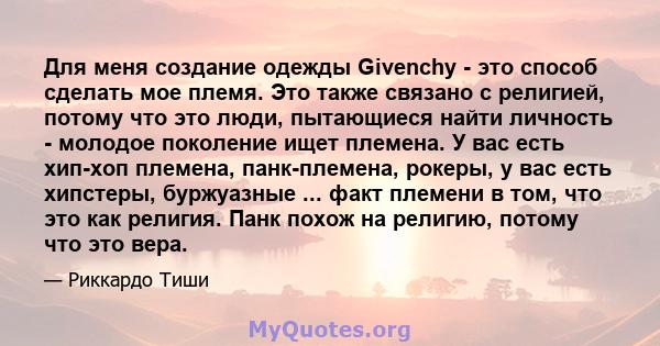 Для меня создание одежды Givenchy - это способ сделать мое племя. Это также связано с религией, потому что это люди, пытающиеся найти личность - молодое поколение ищет племена. У вас есть хип-хоп племена, панк-племена,