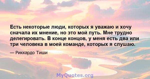 Есть некоторые люди, которых я уважаю и хочу сначала их мнение, но это мой путь. Мне трудно делегировать. В конце концов, у меня есть два или три человека в моей команде, которых я слушаю.