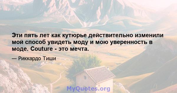 Эти пять лет как кутюрье действительно изменили мой способ увидеть моду и мою уверенность в моде. Couture - это мечта.