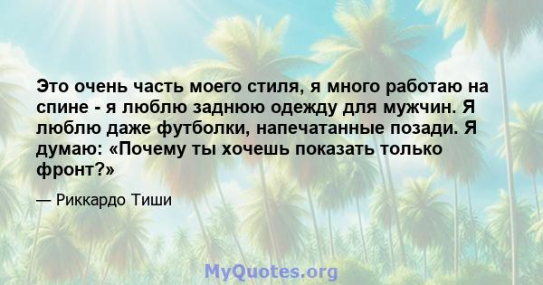 Это очень часть моего стиля, я много работаю на спине - я люблю заднюю одежду для мужчин. Я люблю даже футболки, напечатанные позади. Я думаю: «Почему ты хочешь показать только фронт?»